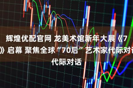 辉煌优配官网 龙美术馆新年大展《70》启幕 聚焦全球“70后”艺术家代际对话