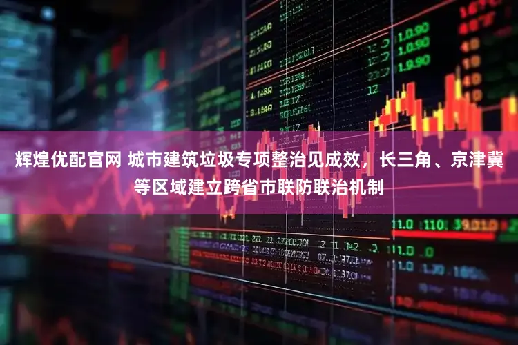 辉煌优配官网 城市建筑垃圾专项整治见成效，长三角、京津冀等区域建立跨省市联防联治机制