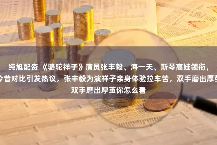 纯旭配资 《骆驼祥子》演员张丰毅、海一天、斯琴高娃领衔，时隔多年今昔对比引发热议，张丰毅为演祥子亲身体验拉车苦，双手磨出厚茧你怎么看