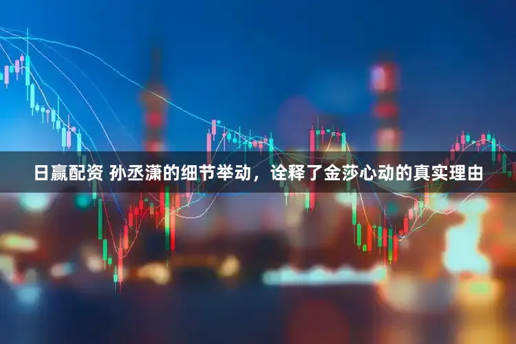 日赢配资 孙丞潇的细节举动，诠释了金莎心动的真实理由