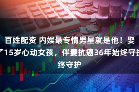 百姓配资 内娱最专情男星就是他！娶了15岁心动女孩，伴妻抗癌36年始终守护