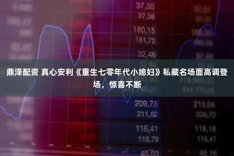 鼎泽配资 真心安利《重生七零年代小媳妇》私藏名场面高调登场，惊喜不断