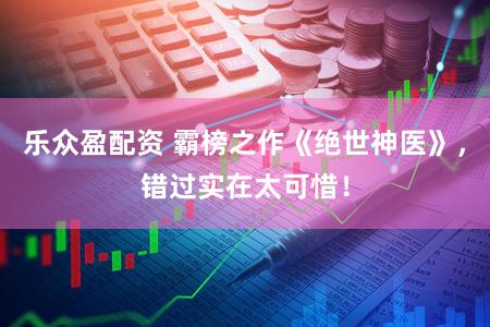 乐众盈配资 霸榜之作《绝世神医》，错过实在太可惜！