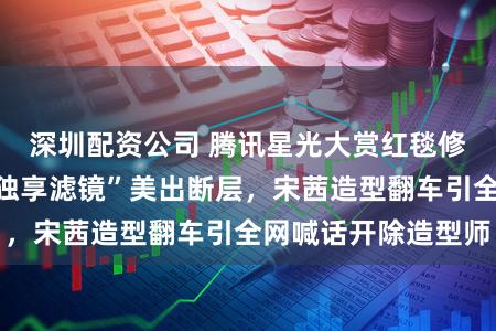 深圳配资公司 腾讯星光大赏红毯修罗场：鞠婧祎“独享滤镜”美出断层，宋茜造型翻车引全网喊话开除造型师