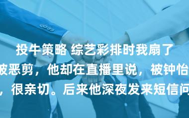 投牛策略 综艺彩排时我扇了影帝一巴掌被恶剪，他却在直播里说，被钟怡打，很亲切。后来他深夜发来短信问，圣诞夜能预约吗