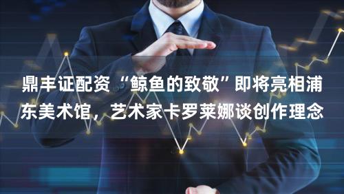 鼎丰证配资 “鲸鱼的致敬”即将亮相浦东美术馆，艺术家卡罗莱娜谈创作理念