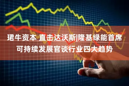 珺牛资本 直击达沃斯|隆基绿能首席可持续发展官谈行业四大趋势