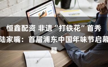 恒鑫配资 非遗“打铁花”首秀陆家嘴：首届浦东中国年味节启幕