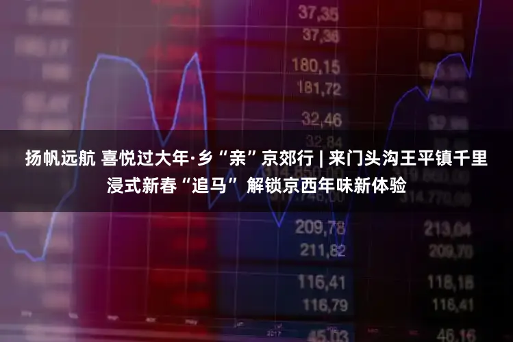 扬帆远航 喜悦过大年·乡“亲”京郊行 | 来门头沟王平镇千里浸式新春“追马” 解锁京西年味新体验