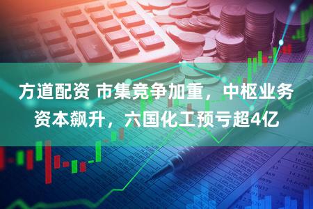 方道配资 市集竞争加重，中枢业务资本飙升，六国化工预亏超4亿