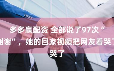 多多赢配资 全部说了97次“谢谢”，她的回家视频把网友看哭了