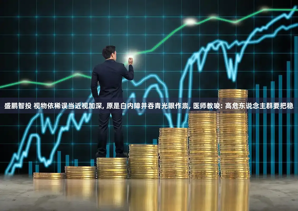盛鹏智投 视物依稀误当近视加深, 原是白内障并吞青光眼作祟, 医师教唆: 高危东说念主群要把稳