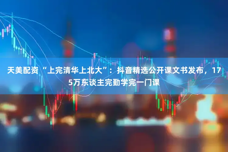 天美配资 “上完清华上北大”：抖音精选公开课文书发布，175万东谈主完勤学完一门课