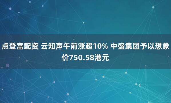 点登富配资 云知声午前涨超10% 中盛集团予以想象价750.58港元