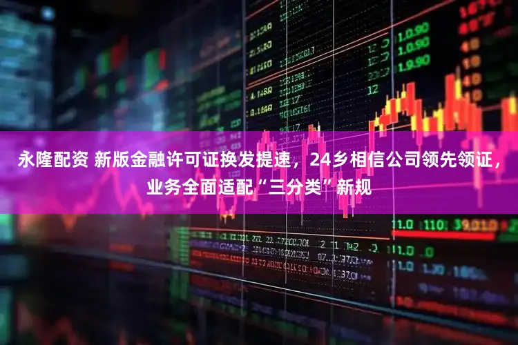 永隆配资 新版金融许可证换发提速，24乡相信公司领先领证，业务全面适配“三分类”新规