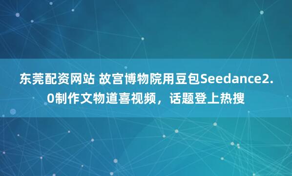 东莞配资网站 故宫博物院用豆包Seedance2.0制作文物道喜视频，话题登上热搜