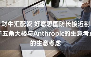 财牛汇配资 好意思国防长接近割断五角大楼与Anthropic的生意考虑