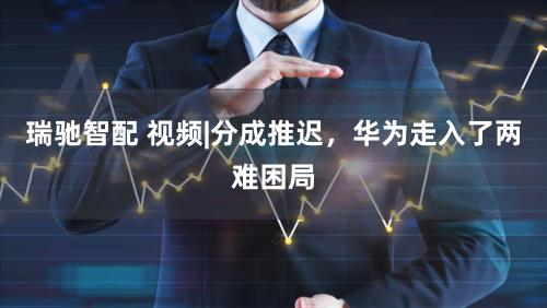瑞驰智配 视频|分成推迟，华为走入了两难困局