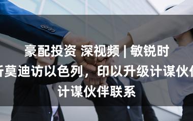 豪配投资 深视频 | 敏锐时期打听莫迪访以色列，印以升级计谋伙伴联系