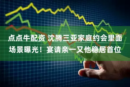 点点牛配资 沈腾三亚家庭约会里面场景曝光！宴请亲一又他稳居首位