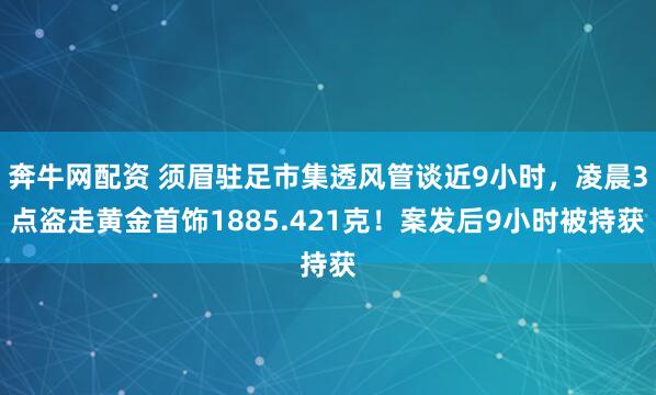 奔牛网配资 须眉驻足市集透风管谈近9小时，凌晨3点盗走黄金首饰1885.421克！案发后9小时被持获