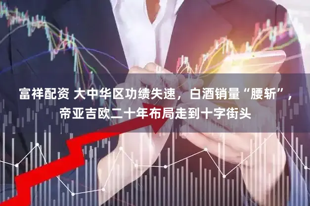 富祥配资 大中华区功绩失速，白酒销量“腰斩”，帝亚吉欧二十年布局走到十字街头