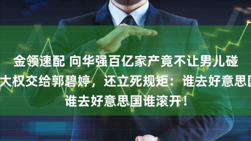 金领速配 向华强百亿家产竟不让男儿碰？遗嘱把大权交给郭碧婷，还立死规矩：谁去好意思国谁滚开！