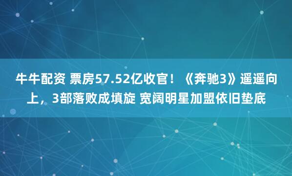 牛牛配资 票房57.52亿收官！《奔驰3》遥遥向上，3部落败成填旋 宽阔明星加盟依旧垫底