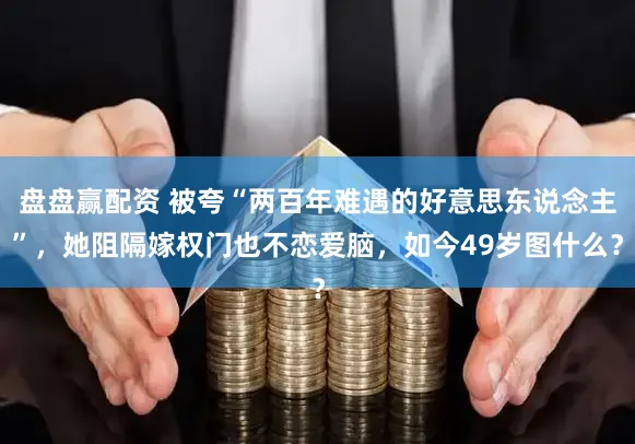 盘盘赢配资 被夸“两百年难遇的好意思东说念主”，她阻隔嫁权门也不恋爱脑，如今49岁图什么？