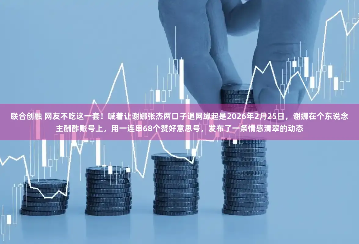 联合创融 网友不吃这一套！喊着让谢娜张杰两口子退网缘起是2026年2月25日，谢娜在个东说念主酬酢账号上，用一连串68个赞好意思号，发布了一条情感清翠的动态
