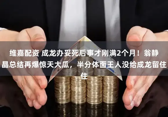 维嘉配资 成龙办妥死后事才刚满2个月！翁静晶总结再爆惊天大瓜，半分体面王人没给成龙留住