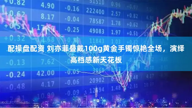 配操盘配资 刘亦菲叠戴100g黄金手镯惊艳全场，演绎高档感新天花板