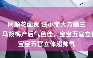 同顺花配资 汪小菲大方晒三胎犬子，马筱梅产后气色佳，宝宝五官立体超帅气