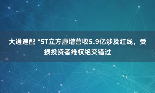 大通速配 *ST立方虚增营收5.9亿涉及红线，受损投资者维权绝交错过