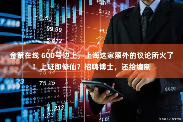 金策在线 600号边上，上海这家额外的议论所火了！上班即修仙？招聘博士，还给编制