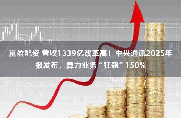赢盈配资 营收1339亿改革高！中兴通讯2025年报发布，算力业务“狂飙”150%