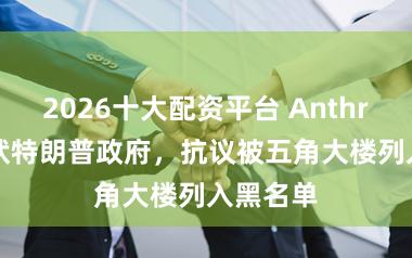 2026十大配资平台 Anthropic告状特朗普政府，抗议被五角大楼列入黑名单