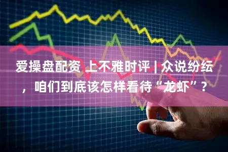 爱操盘配资 上不雅时评 | 众说纷纭,咱们到底该怎样看待“龙虾”?