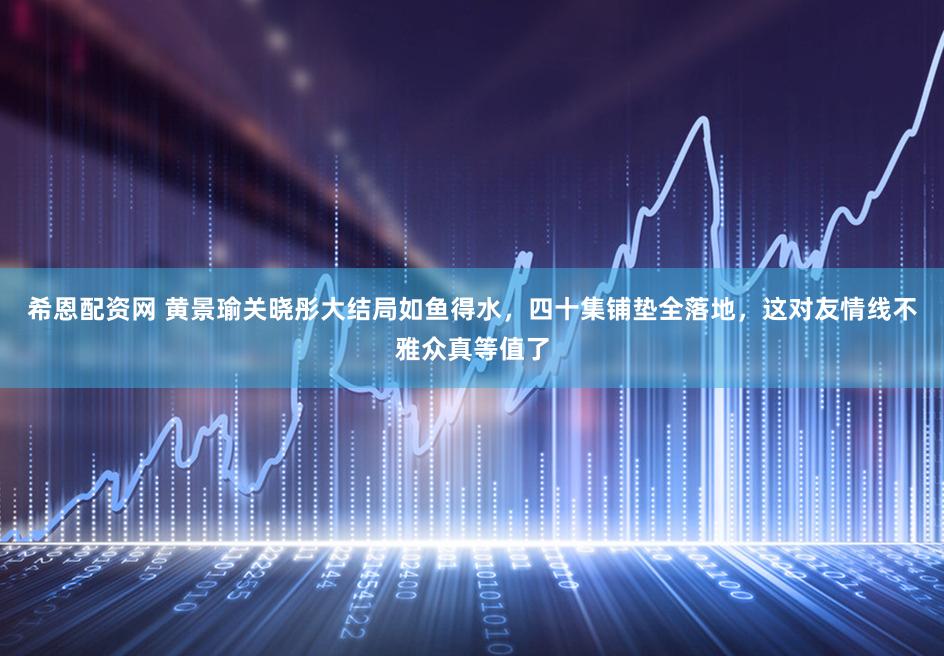 希恩配资网 黄景瑜关晓彤大结局如鱼得水，四十集铺垫全落地，这对友情线不雅众真等值了