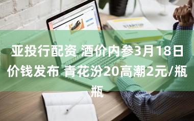 亚投行配资 酒价内参3月18日价钱发布 青花汾20高潮2元/瓶