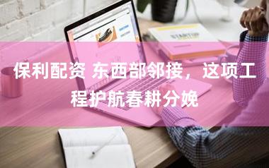 保利配资 东西部邻接，这项工程护航春耕分娩