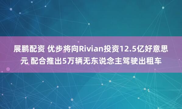 展鹏配资 优步将向Rivian投资12.5亿好意思元 配合推出5万辆无东说念主驾驶出租车