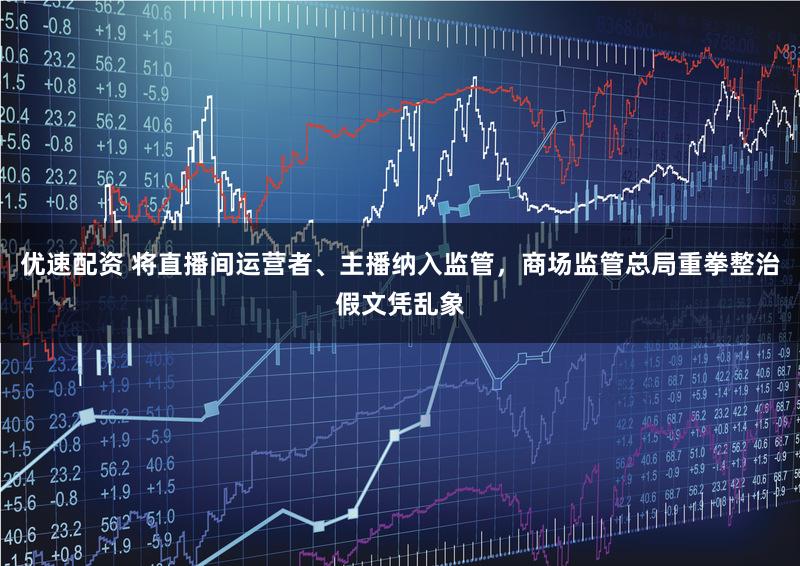 优速配资 将直播间运营者、主播纳入监管，商场监管总局重拳整治假文凭乱象