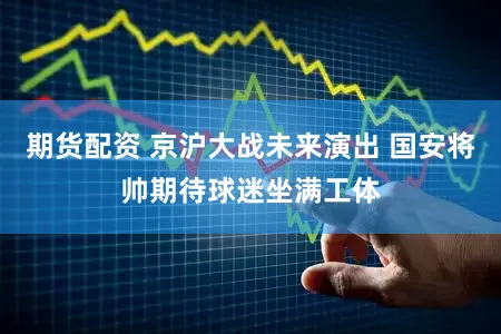期货配资 京沪大战未来演出 国安将帅期待球迷坐满工体