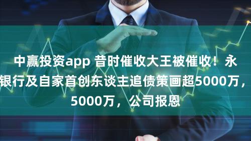 中赢投资app 昔时催收大王被催收！永雄集团遭银行及自家首创东谈主追债策画超5000万，公司报恩