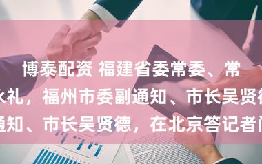 博泰配资 福建省委常委、常务副省长王永礼，福州市委副通知、市长吴贤德，在北京答记者问