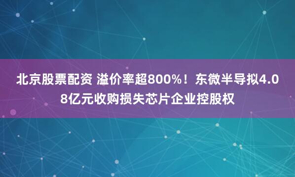 北京股票配资 溢价率超800%！东微半导拟4.08亿元收购损失芯片企业控股权