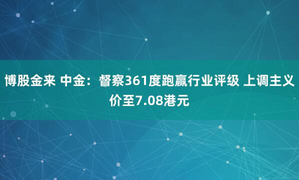 博股金来 中金：督察361度跑赢行业评级 上调主义价至7.08港元