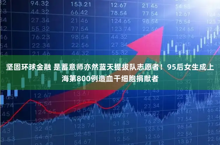 坚固环球金融 是蓄意师亦然蓝天提拔队志愿者！95后女生成上海第800例造血干细胞捐献者