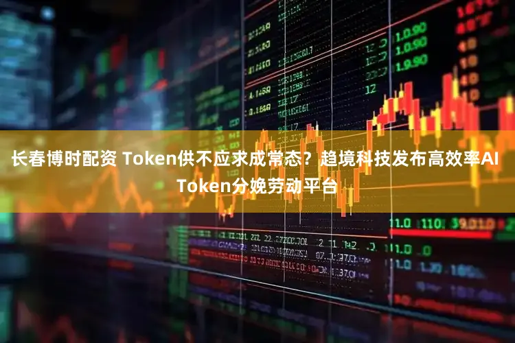 长春博时配资 Token供不应求成常态?趋境科技发布高效率AI Token分娩劳动平台